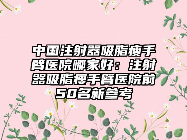 中国注射器吸脂瘦手臂医院哪家好：注射器吸脂瘦手臂医院前50名新参考