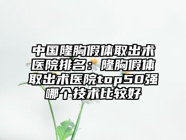 中国隆胸假体取出术医院排名：隆胸假体取出术医院top50强哪个技术比较好