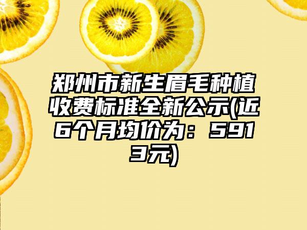 郑州市新生眉毛种植收费标准全新公示(近6个月均价为：5913元)