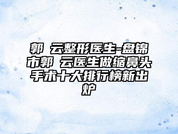 郭琇云整形医生-盘锦市郭琇云医生做缩鼻头手术十大排行榜新出炉