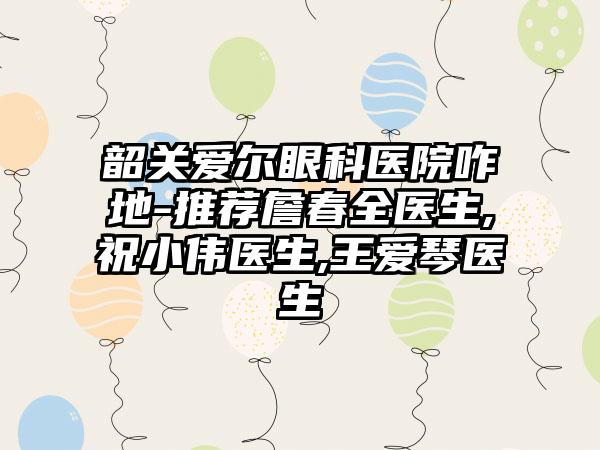 韶关爱尔眼科医院咋地-推荐詹春全医生,祝小伟医生,王爱琴医生