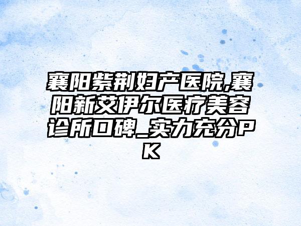 襄阳紫荆妇产医院,襄阳新艾伊尔医疗美容诊所口碑_实力充分PK