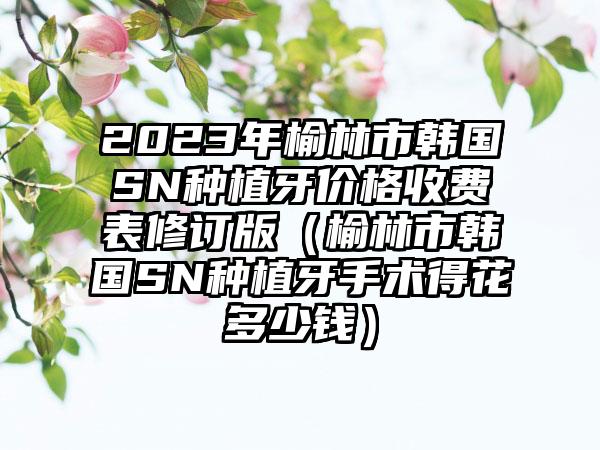 2023年榆林市韩国SN种植牙价格收费表修订版（榆林市韩国SN种植牙手术得花多少钱）