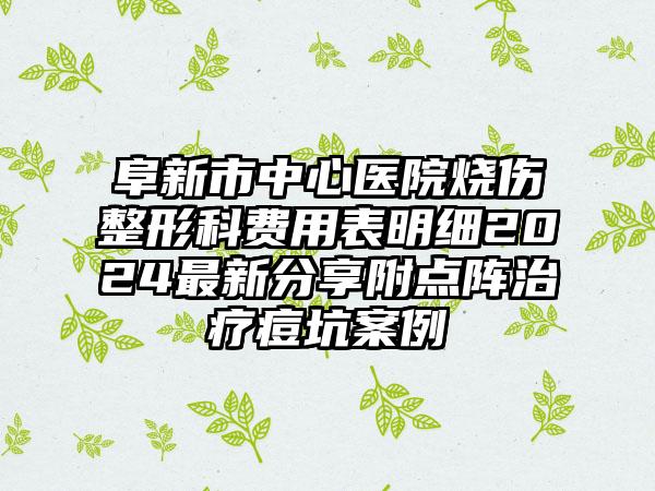 阜新市中心医院烧伤整形科费用表明细2024最新分享附点阵治疗痘坑案例