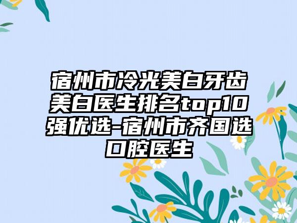 宿州市冷光美白牙齿美白医生排名top10强优选-宿州市齐国选口腔医生