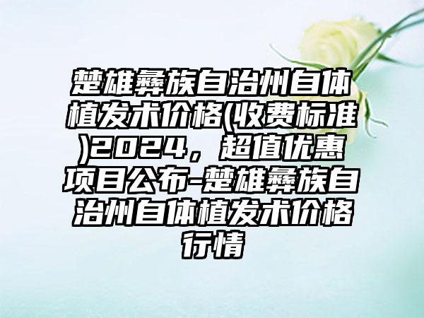 楚雄彝族自治州自体植发术价格(收费标准)2024，超值优惠项目公布-楚雄彝族自治州自体植发术价格行情