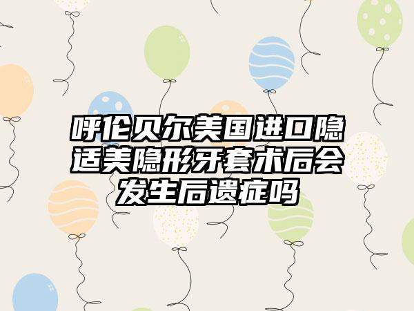 呼伦贝尔美国进口隐适美隐形牙套术后会发生后遗症吗