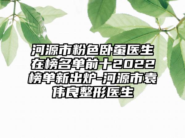 河源市粉色卧蚕医生在榜名单前十2022榜单新出炉-河源市袁伟良整形医生