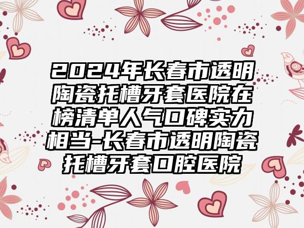 2024年长春市透明陶瓷托槽牙套医院在榜清单人气口碑实力相当-长春市透明陶瓷托槽牙套口腔医院