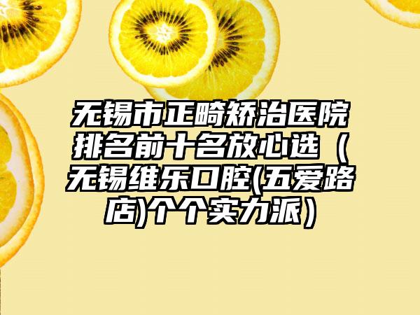 无锡市正畸矫治医院排名前十名放心选（无锡维乐口腔(五爱路店)个个实力派）