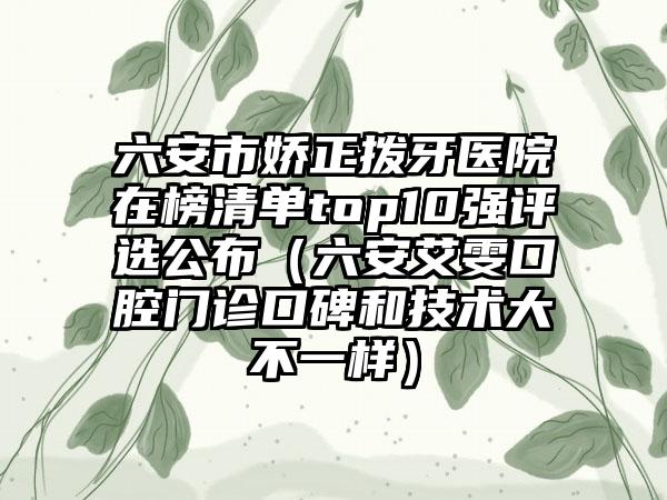 六安市娇正拨牙医院在榜清单top10强评选公布（六安艾雯口腔门诊口碑和技术大不一样）