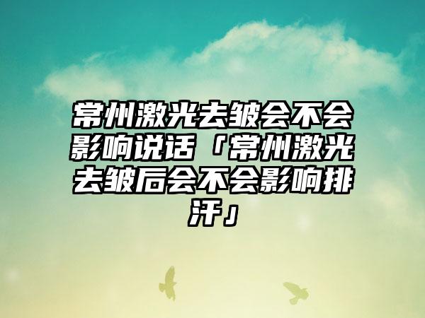 常州激光去皱会不会影响说话「常州激光去皱后会不会影响排汗」