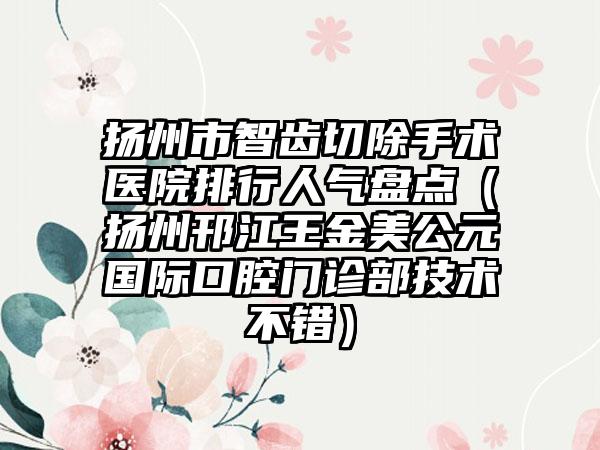 扬州市智齿切除手术医院排行人气盘点（扬州邗江王金美公元国际口腔门诊部技术不错）