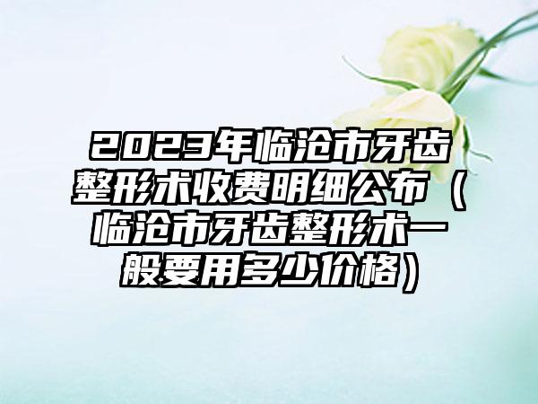 2023年临沧市牙齿整形术收费明细公布（临沧市牙齿整形术一般要用多少价格）