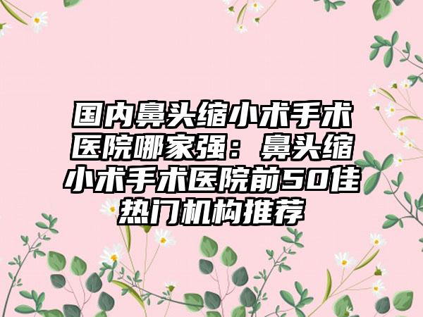 国内鼻头缩小术手术医院哪家强：鼻头缩小术手术医院前50佳热门机构推荐