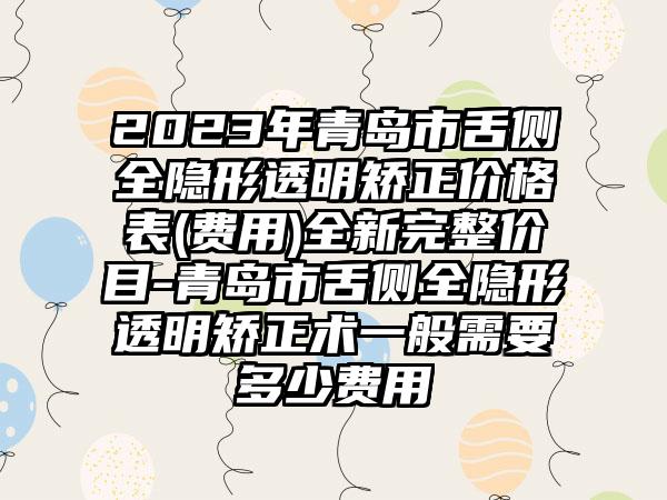 2023年青岛市舌侧全隐形透明矫正价格表(费用)全新完整价目-青岛市舌侧全隐形透明矫正术一般需要多少费用