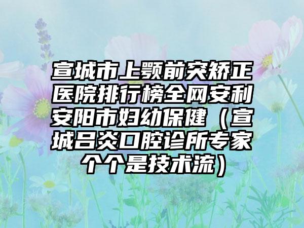 宣城市上颚前突矫正医院排行榜全网安利安阳市妇幼保健（宣城吕炎口腔诊所专家个个是技术流）