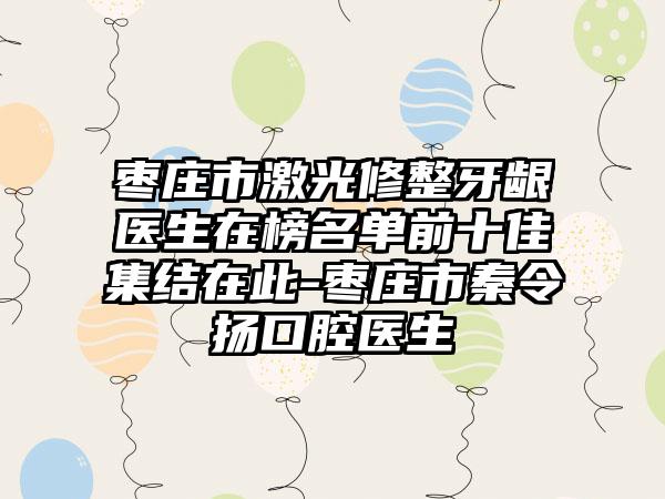 枣庄市激光修整牙龈医生在榜名单前十佳集结在此-枣庄市秦令扬口腔医生