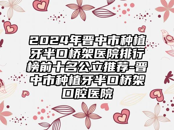 2024年晋中市种植牙半口桥架医院排行榜前十名公立推荐-晋中市种植牙半口桥架口腔医院