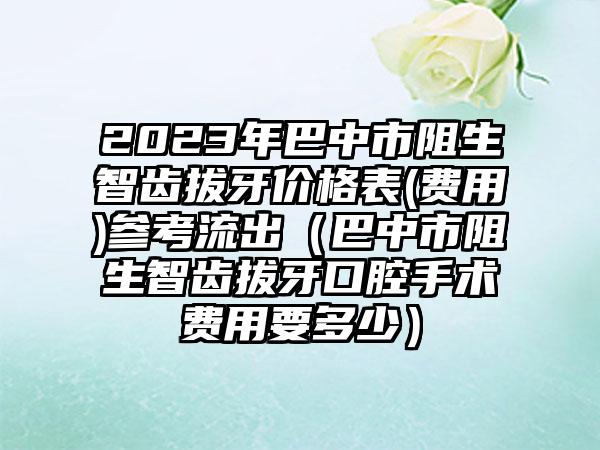 2023年巴中市阻生智齿拔牙价格表(费用)参考流出（巴中市阻生智齿拔牙口腔手术费用要多少）