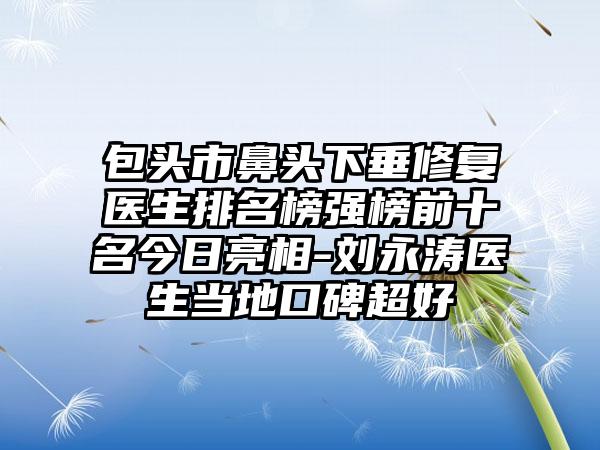 包头市鼻头下垂修复医生排名榜强榜前十名今日亮相-刘永涛医生当地口碑超好