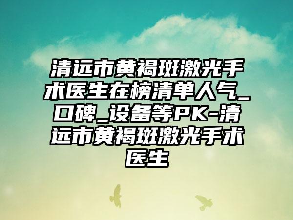 清远市黄褐斑激光手术医生在榜清单人气_口碑_设备等PK-清远市黄褐斑激光手术医生