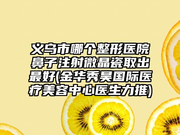 义乌市哪个整形医院鼻子注射微晶瓷取出最好(金华秀昊国际医疗美容中心医生力推)