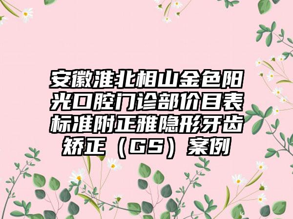 安徽淮北相山金色阳光口腔门诊部价目表标准附正雅隐形牙齿矫正（GS）案例