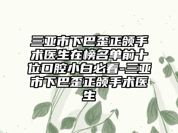 三亚市下巴歪正颌手术医生在榜名单前十位口腔小白必看-三亚市下巴歪正颌手术医生