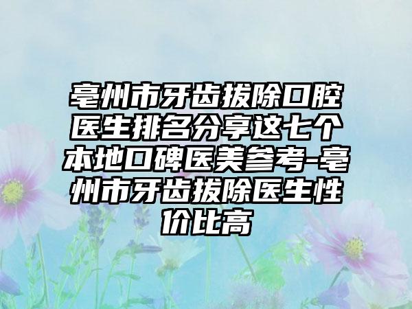 亳州市牙齿拔除口腔医生排名分享这七个本地口碑医美参考-亳州市牙齿拔除医生性价比高