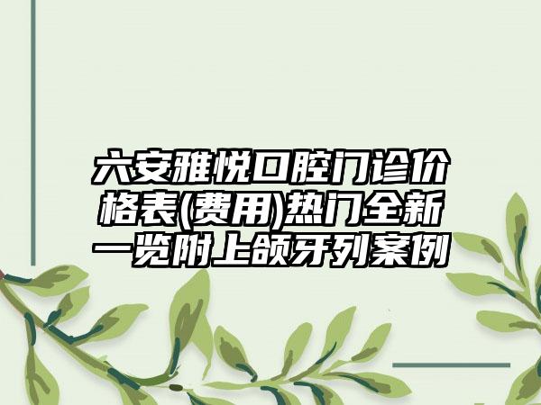 六安雅悦口腔门诊价格表(费用)热门全新一览附上颌牙列案例