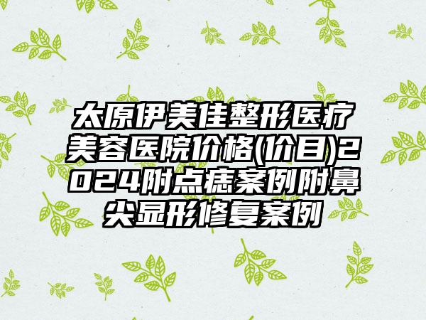 太原伊美佳整形医疗美容医院价格(价目)2024附点痣案例附鼻尖显形修复案例