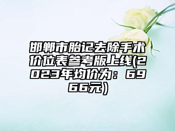 邯郸市胎记去除手术价位表参考版上线(2023年均价为：6966元）