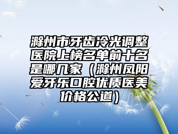 滁州市牙齿冷光调整医院上榜名单前十名是哪几家（滁州凤阳爱牙乐口腔优质医美价格公道）