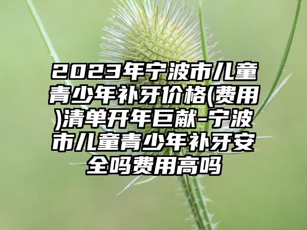 2023年宁波市儿童青少年补牙价格(费用)清单开年巨献-宁波市儿童青少年补牙安全吗费用高吗