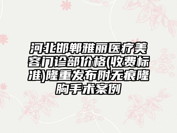 河北邯郸雅丽医疗美容门诊部价格(收费标准)隆重发布附无痕隆胸手术案例