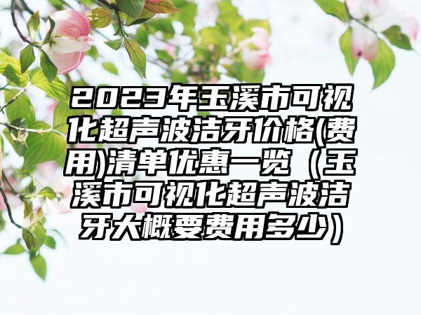 2023年玉溪市可视化超声波洁牙价格(费用)清单优惠一览（玉溪市可视化超声波洁牙大概要费用多少）