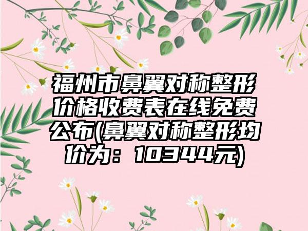 福州市鼻翼对称整形价格收费表在线免费公布(鼻翼对称整形均价为：10344元)