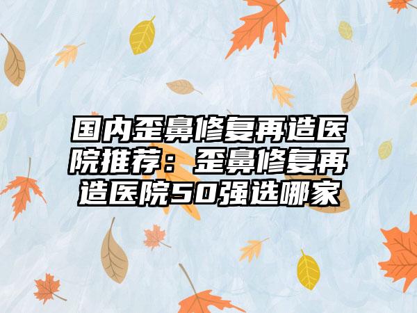 国内歪鼻修复再造医院推荐：歪鼻修复再造医院50强选哪家