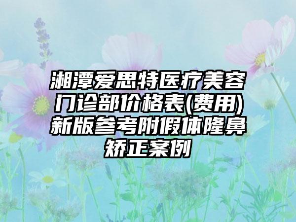 湘潭爱思特医疗美容门诊部价格表(费用)新版参考附假体隆鼻矫正案例