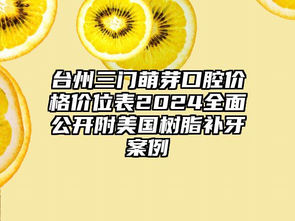 台州三门萌芽口腔价格价位表2024全面公开附美国树脂补牙案例