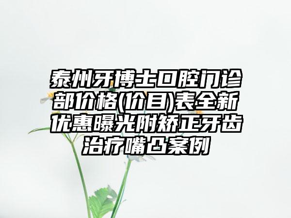 泰州牙博士口腔门诊部价格(价目)表全新优惠曝光附矫正牙齿治疗嘴凸案例