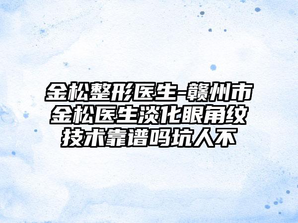 金松整形医生-赣州市金松医生淡化眼角纹技术靠谱吗坑人不