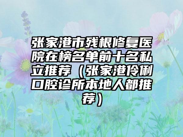 张家港市残根修复医院在榜名单前十名私立推荐（张家港伶俐口腔诊所本地人都推荐）