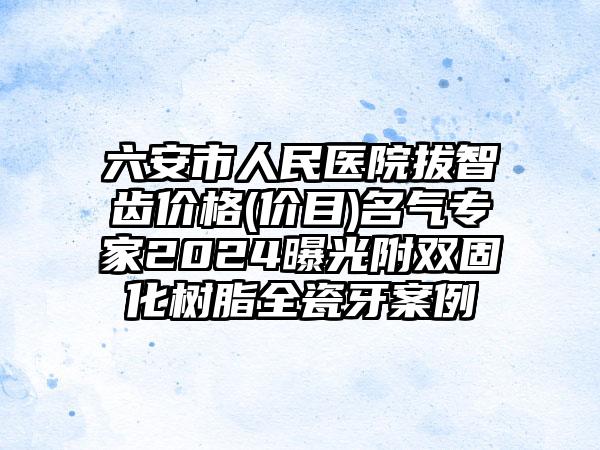 六安市人民医院拔智齿价格(价目)名气专家2024曝光附双固化树脂全瓷牙案例