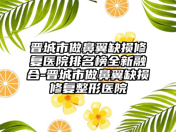 晋城市做鼻翼缺损修复医院排名榜全新融合-晋城市做鼻翼缺损修复整形医院