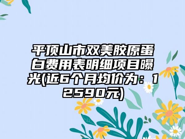 平顶山市双美胶原蛋白费用表明细项目曝光(近6个月均价为：12590元)