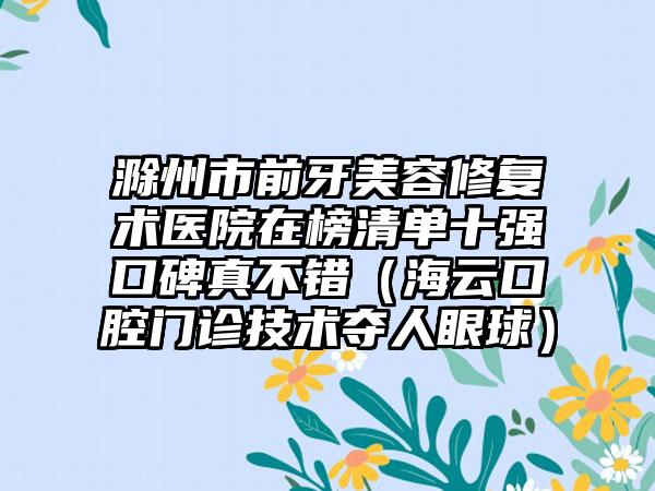 滁州市前牙美容修复术医院在榜清单十强口碑真不错（海云口腔门诊技术夺人眼球）