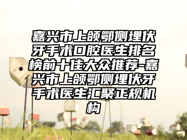 嘉兴市上颌鄂侧埋伏牙手术口腔医生排名榜前十佳大众推荐-嘉兴市上颌鄂侧埋伏牙手术医生汇聚正规机构