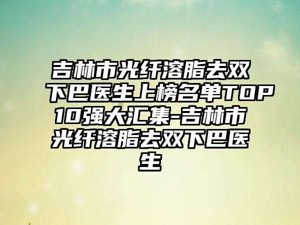 吉林市光纤溶脂去双下巴医生上榜名单TOP10强大汇集-吉林市光纤溶脂去双下巴医生